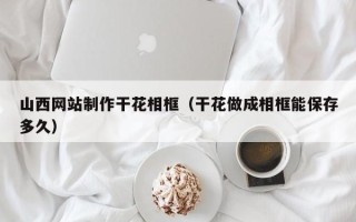 琼中山西网站制作干花相框（干花做成相框能保存多久）